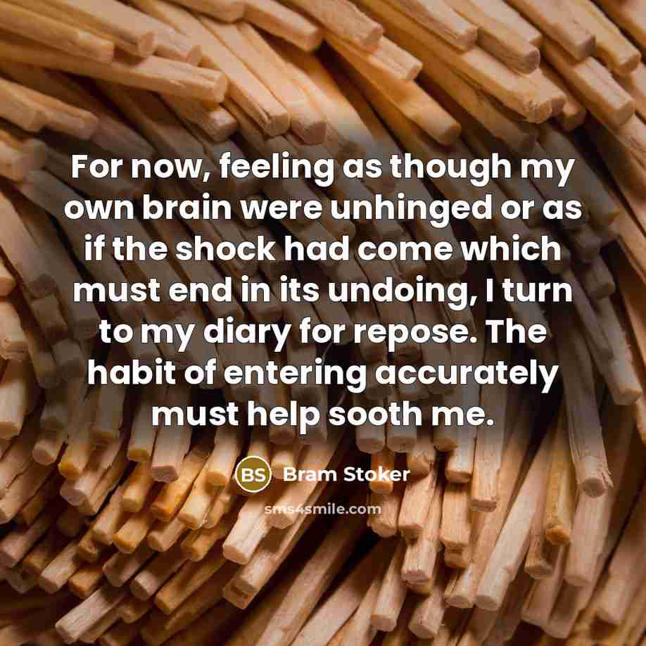 “For now, feeling as though my own brain were unhinged or as if the shock had come which must end in its undoing, I turn to my diary for repose. The habit of entering accurately must help sooth me.” quote by Bram Stoker