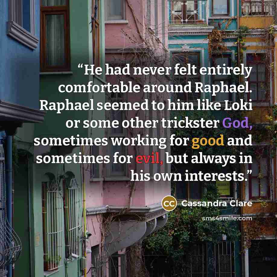 “He had never felt entirely comfortable around Raphael. Raphael seemed to him like Loki or some other trickster God, sometimes working for good and sometimes for evil, but always in his own interests.” quote by Cassandra Clare