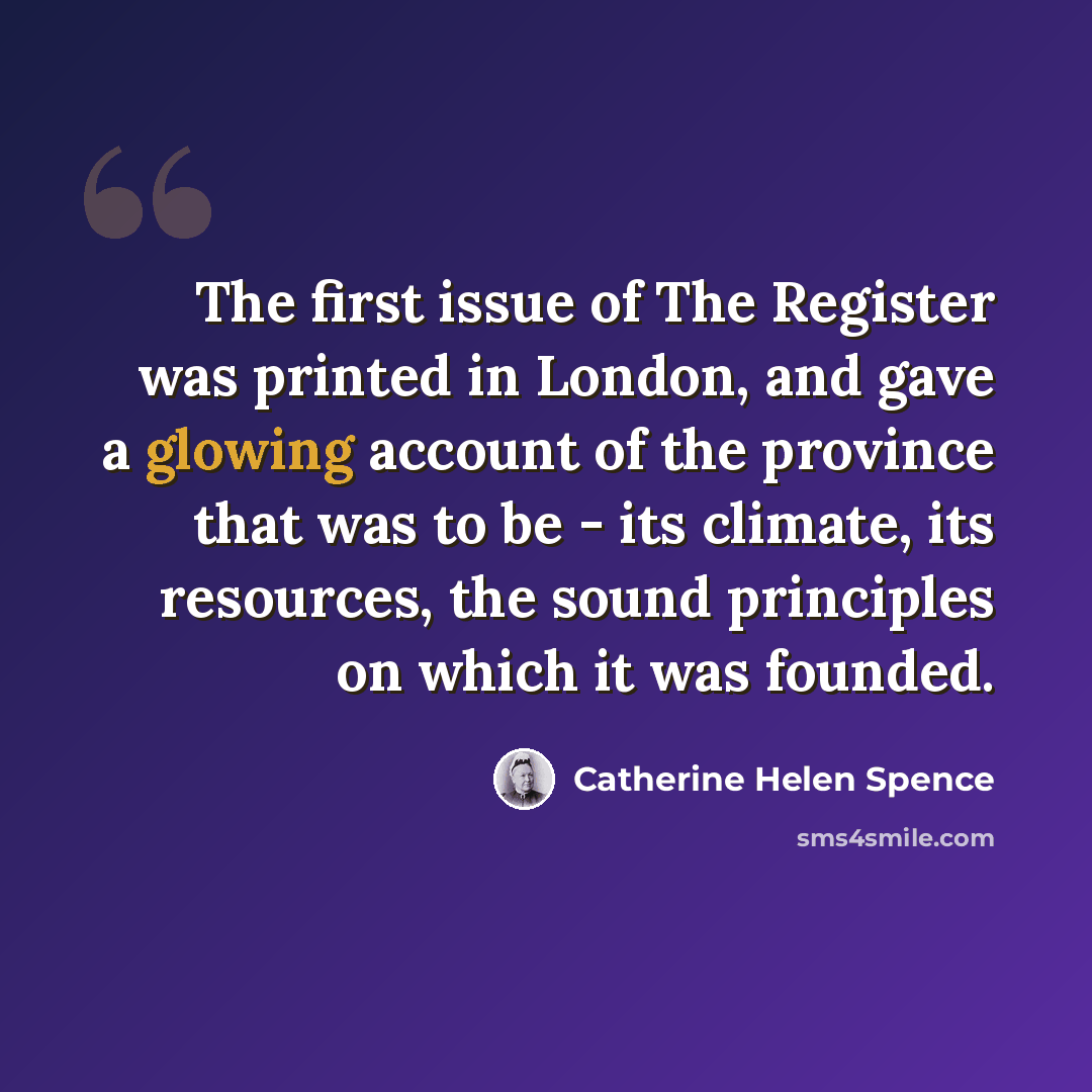 “The first issue of The Register was printed in London, and gave a glowing account of the province that was to be - its climate, its resources, the sound principles on which it was founded.” quote by Catherine Helen Spence