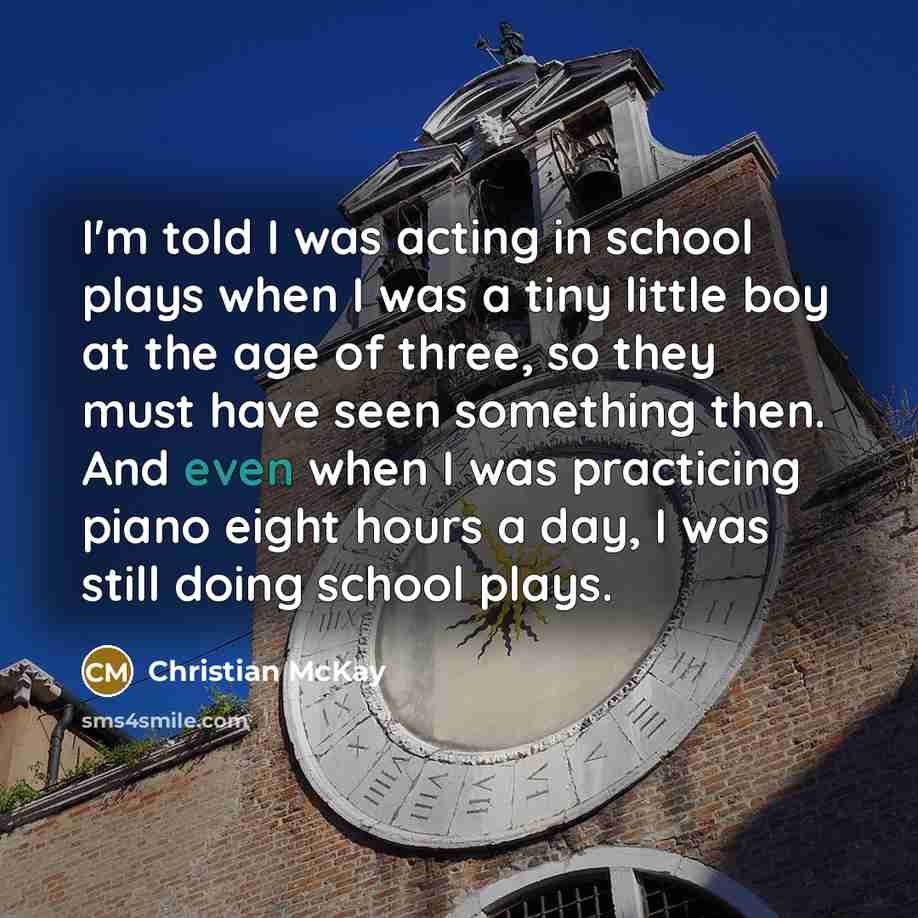 “I'm told I was acting in school plays when I was a tiny little boy at the age of three, so they must have seen something then. And even when I was practicing piano eight hours a day, I was still doing school plays.” quote by Christian McKay
