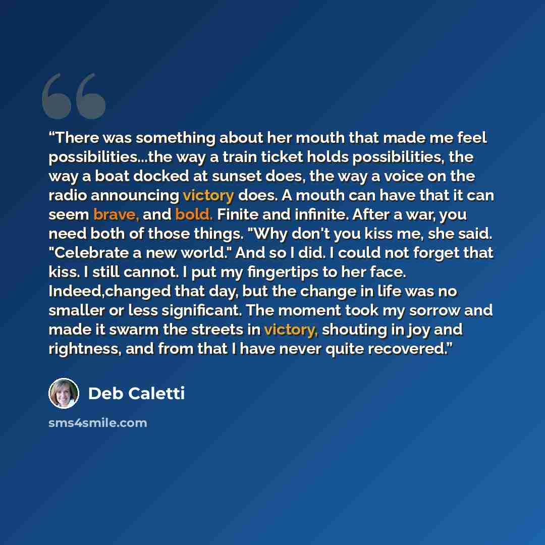 “There was something about her mouth that made me feel possibilities...the way a train ticket holds possibilities, the way a boat docked at sunset does, the way a voice on the radio announcing victory does. A mouth can have that it can seem brave, and bold. Finite and infinite. After a war, you…” quote by Deb Caletti