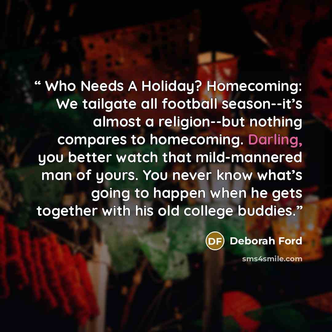 “Who Needs A Holiday? Homecoming: We tailgate all football season--it’s almost a religion--but nothing compares to homecoming. Darling, you better watch that mild-mannered man of yours. You never know what’s going to happen when he gets together with his old college buddies.” quote by Deborah Ford