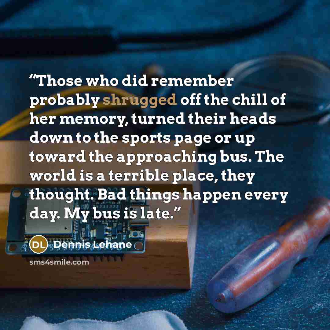 “Those who did remember probably shrugged off the chill of her memory, turned their heads down to the sports page or up toward the approaching bus. The world is a terrible place, they thought. Bad things happen every day. My bus is late.” quote by Dennis Lehane