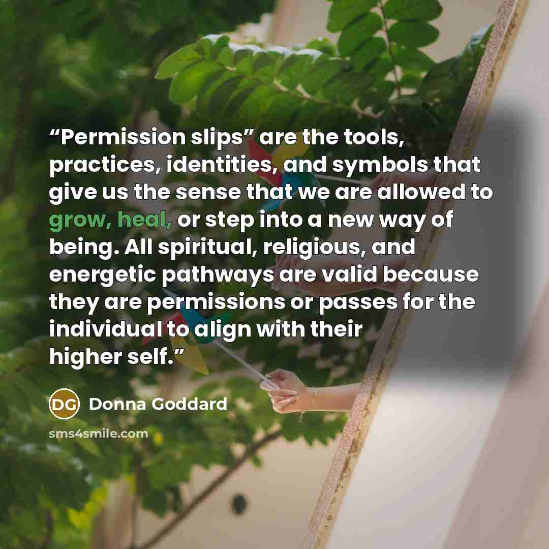 “Permission slips” are the tools, practices, identities, and symbols that give us the sense that we are allowed to grow, heal, or step into a new way of being. All spiritual, religious, and energetic pathways are valid because they are permissions or passes for the individual to align with their…” quote by Donna Goddard