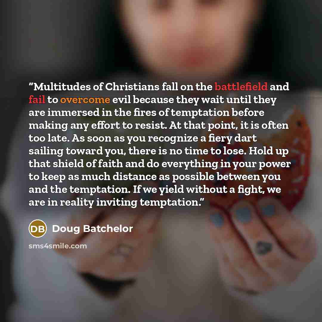 “Multitudes of Christians fall on the battlefield and fail to overcome evil because they wait until they are immersed in the fires of temptation before making any effort to resist. At that point, it is often too late. As soon as you recognize a fiery dart sailing toward you, there is no time to…” quote by Doug Batchelor