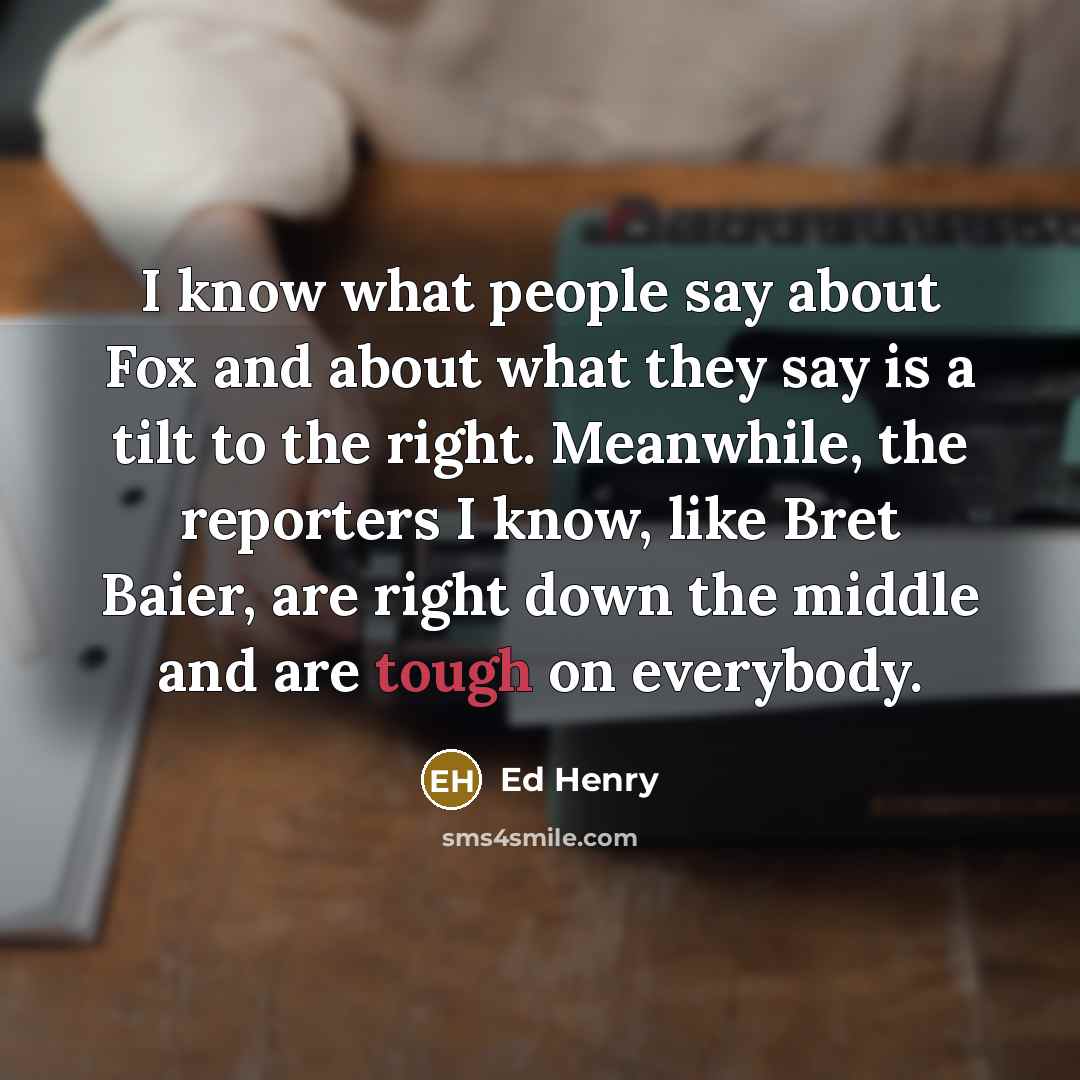 “I know what people say about Fox and about what they say is a tilt to the right. Meanwhile, the reporters I know, like Bret Baier, are right down the middle and are tough on everybody.” quote by Ed Henry