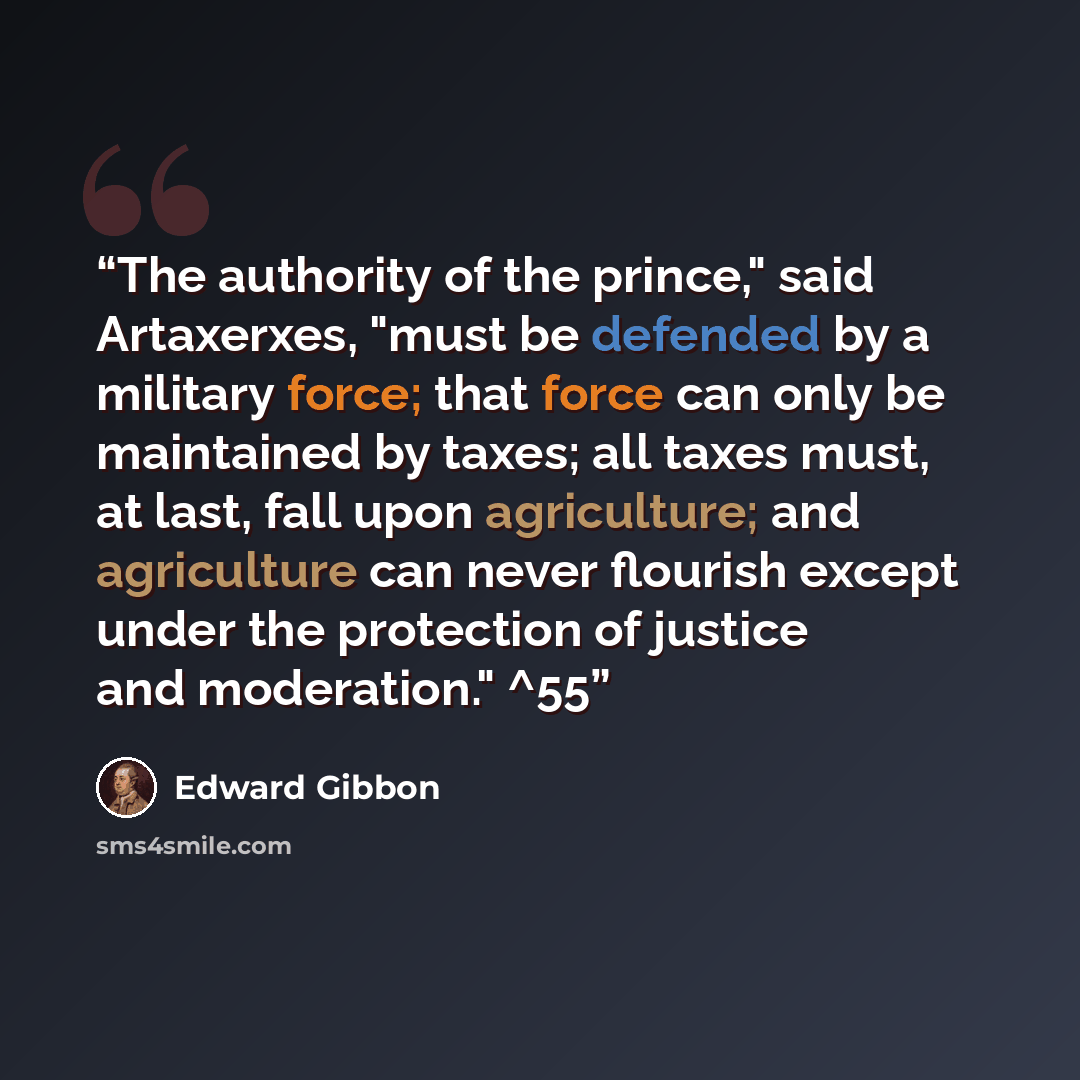 “The authority of the prince," said Artaxerxes, "must be defended by a military force; that force can only be maintained by taxes; all taxes must, at last, fall upon agriculture; and agriculture can never flourish except under the protection of justice and moderation." ^55” quote by Edward Gibbon