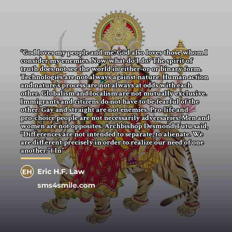 “God loves my people and me. God also loves those whom I consider my enemies. Now what do I do? The spirit of truth does not see the world in either-or or binary form. Technologies are not always against nature. Human action and nature’s process are not always at odds with each other. Globalism and…” quote by Eric H.F. Law