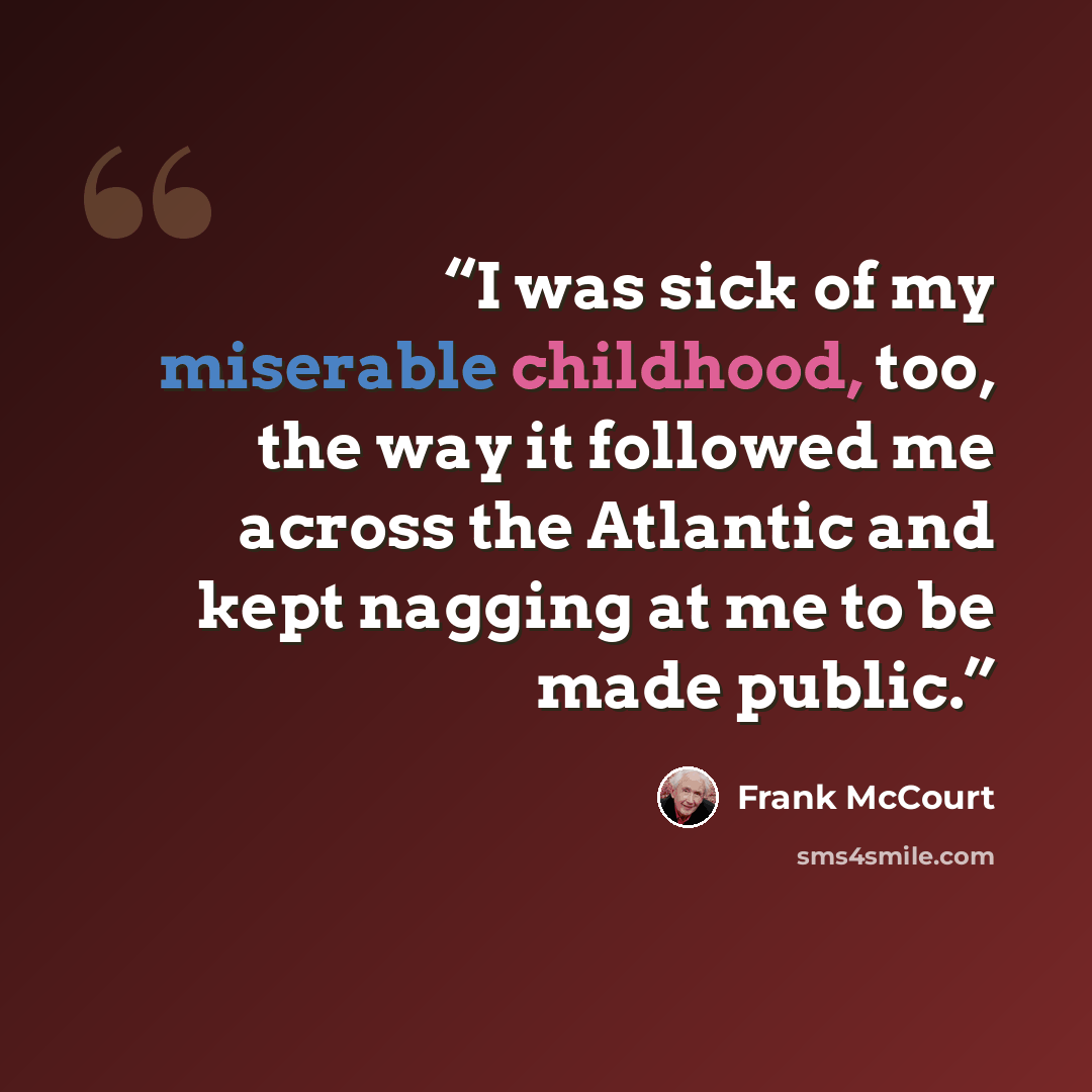 “I was sick of my miserable childhood, too, the way it followed me across the Atlantic and kept nagging at me to be made public.” quote by Frank McCourt