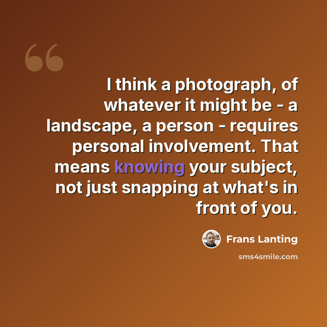 “I think a photograph, of whatever it might be - a landscape, a person - requires personal involvement. That means knowing your subject, not just snapping at what's in front of you.” quote by Frans Lanting
