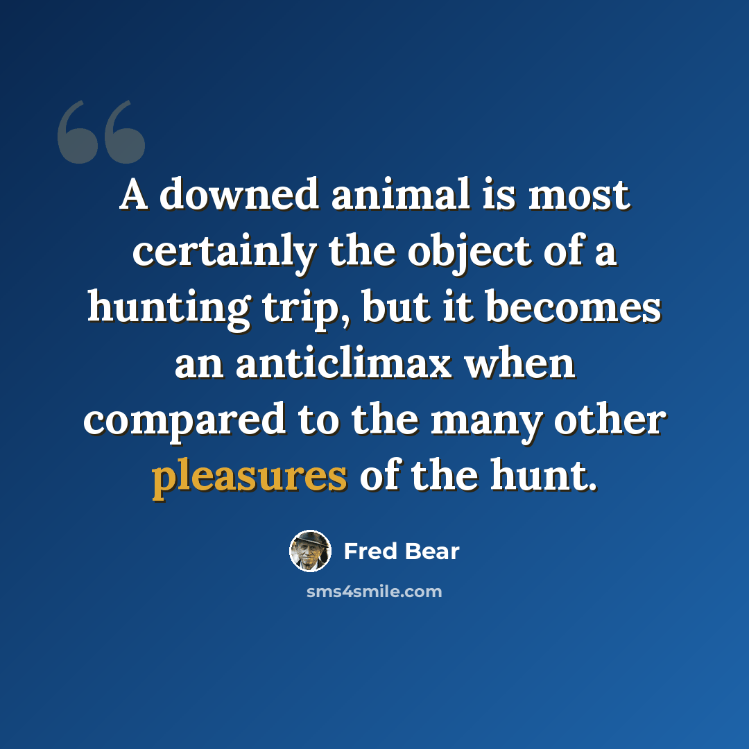 “A downed animal is most certainly the object of a hunting trip, but it becomes an anticlimax when compared to the many other pleasures of the hunt.” quote by Fred Bear