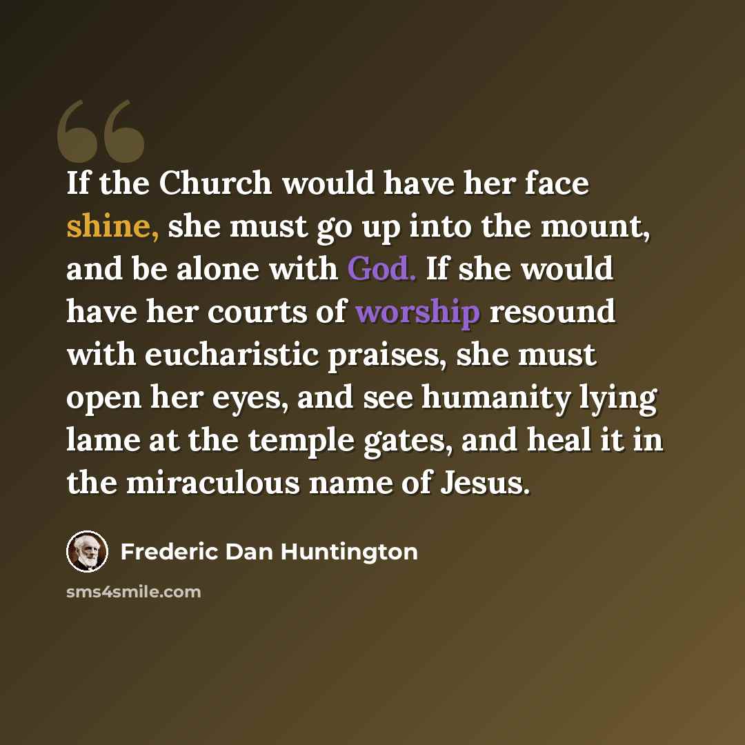 “If the Church would have her face shine, she must go up into the mount, and be alone with God. If she would have her courts of worship resound with eucharistic praises, she must open her eyes, and see humanity lying lame at the temple gates, and heal it in the miraculous name of Jesus.” quote by Frederic Dan Huntington