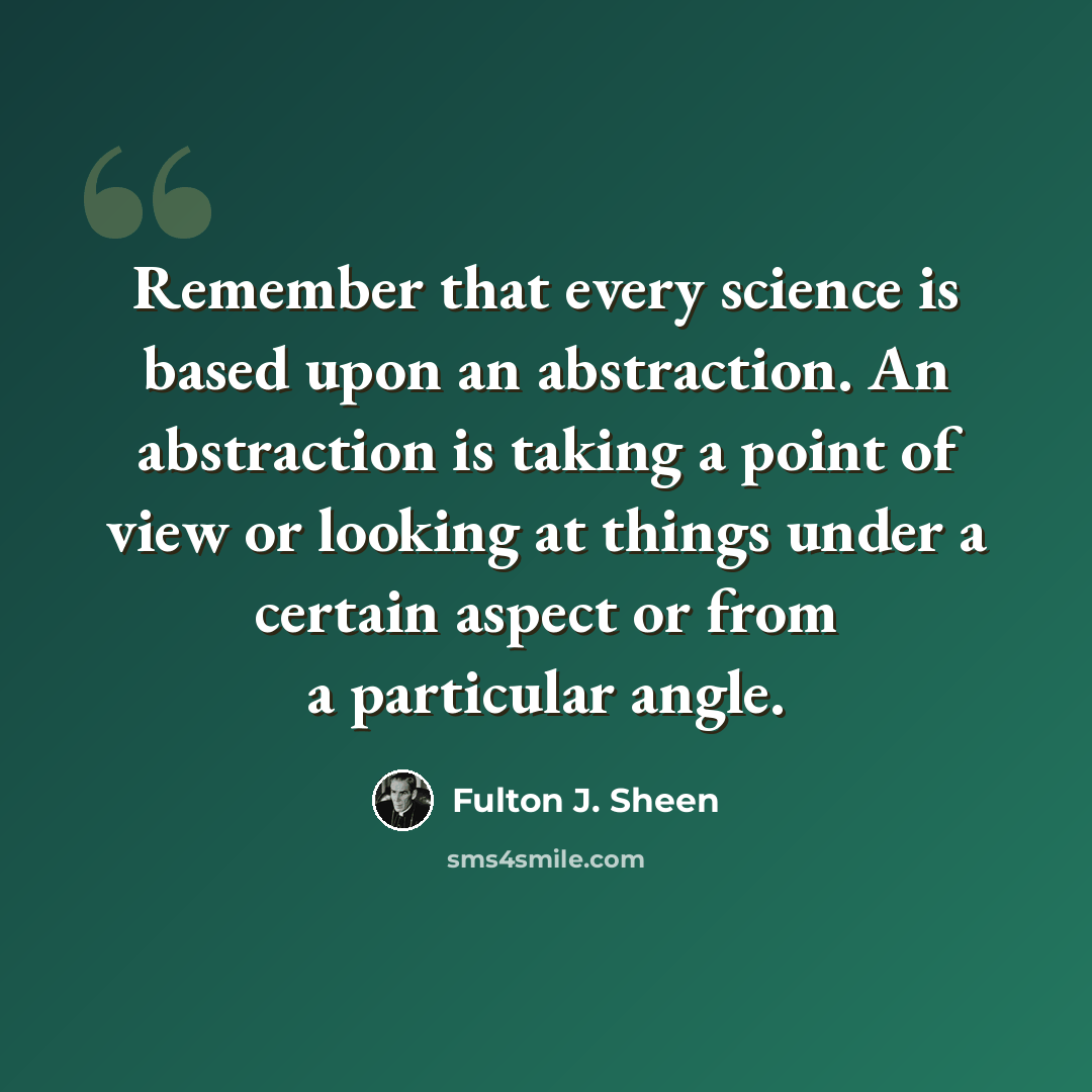 “Remember that every science is based upon an abstraction. An abstraction is taking a point of view or looking at things under a certain aspect or from a particular angle.” quote by Fulton J. Sheen