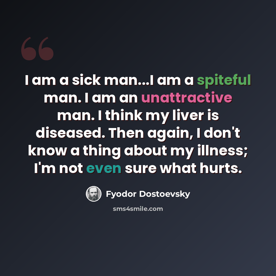 “I am a sick man...I am a spiteful man. I am an unattractive man. I think my liver is diseased. Then again, I don't know a thing about my illness; I'm not even sure what hurts.” quote by Fyodor Dostoevsky