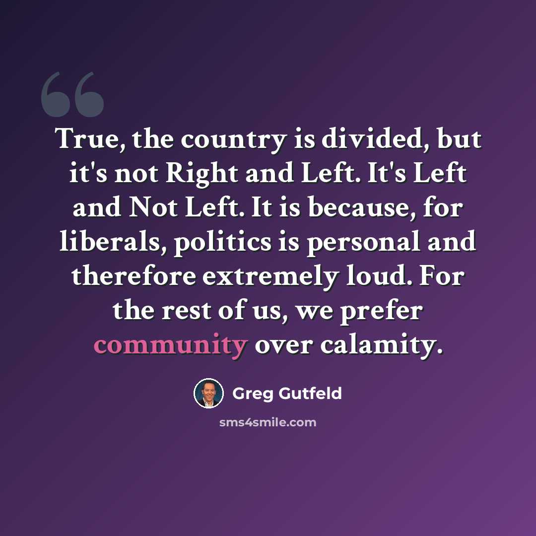 “True, the country is divided, but it's not Right and Left. It's Left and Not Left. It is because, for liberals, politics is personal and therefore extremely loud. For the rest of us, we prefer community over calamity.” quote by Greg Gutfeld
