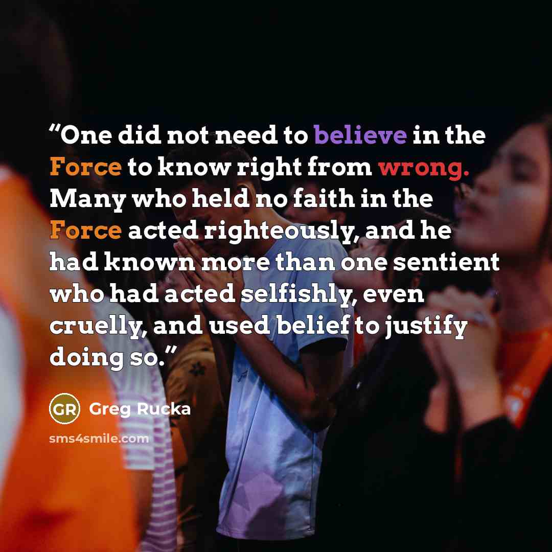“One did not need to believe in the Force to know right from wrong. Many who held no faith in the Force acted righteously, and he had known more than one sentient who had acted selfishly, even cruelly, and used belief to justify doing so.” quote by Greg Rucka