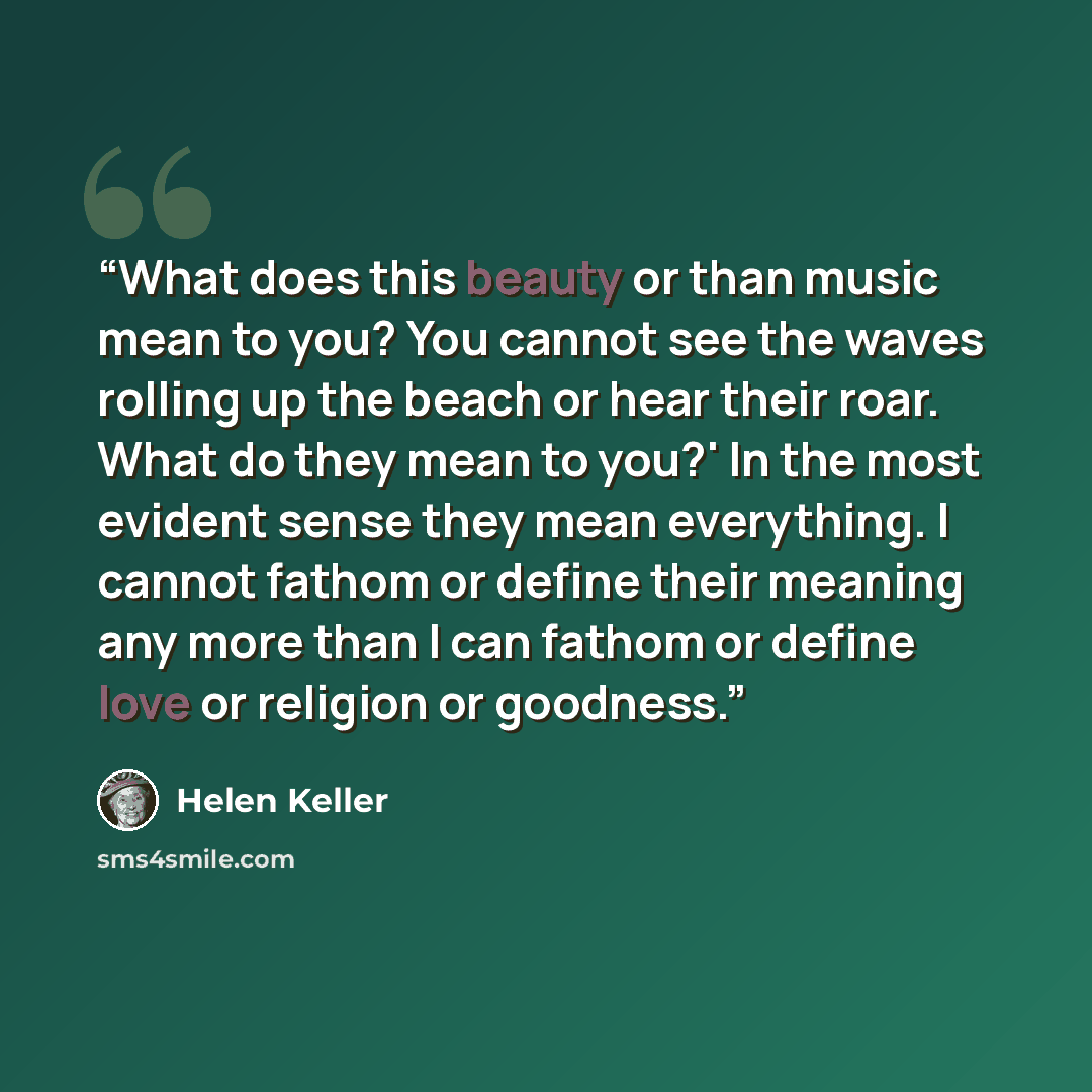 “What does this beauty or than music mean to you? You cannot see the waves rolling up the beach or hear their roar. What do they mean to you?' In the most evident sense they mean everything. I cannot fathom or define their meaning any more than I can fathom or define love or religion or goodness.” quote by Helen Keller
