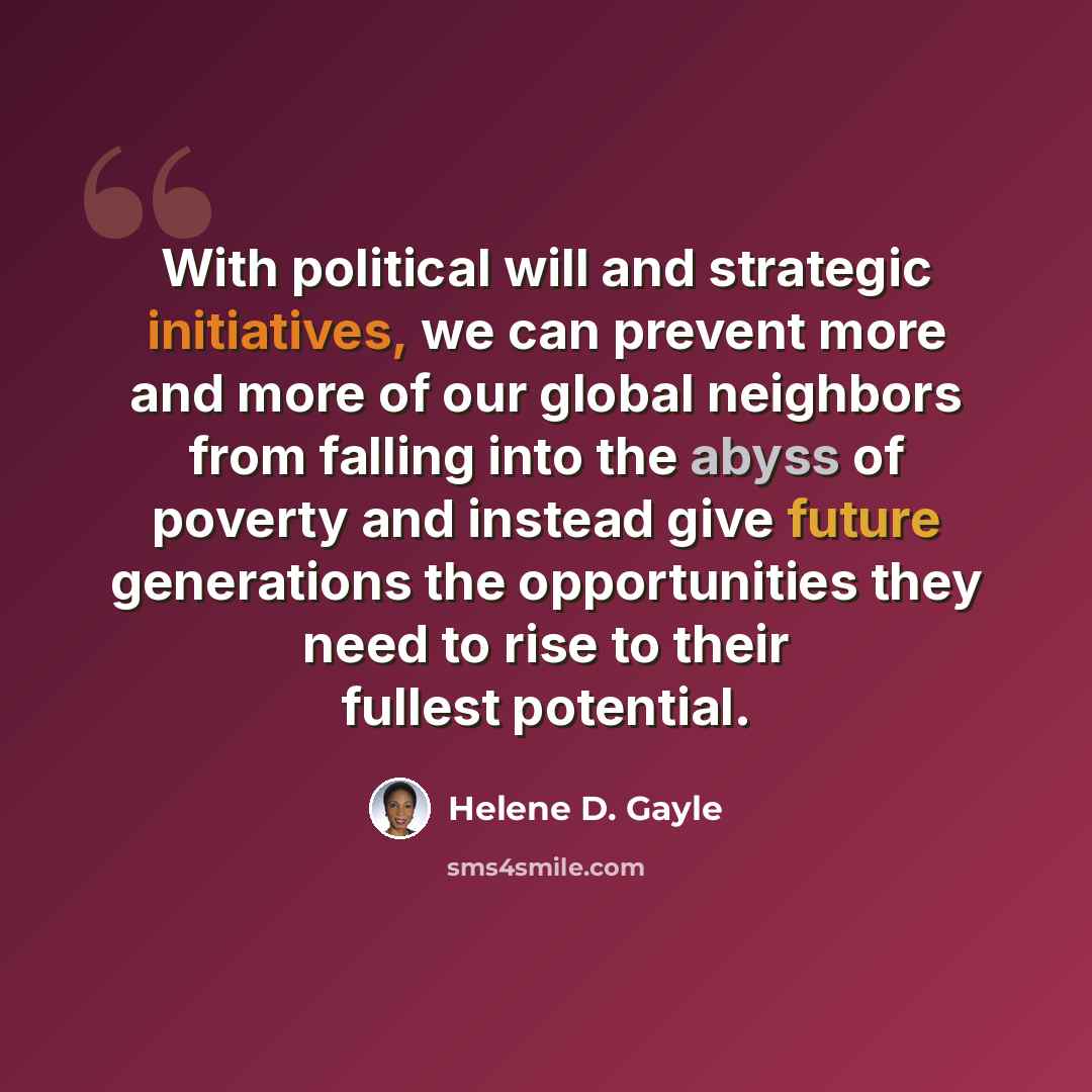 “With political will and strategic initiatives, we can prevent more and more of our global neighbors from falling into the abyss of poverty and instead give future generations the opportunities they need to rise to their fullest potential.” quote by Helene D. Gayle