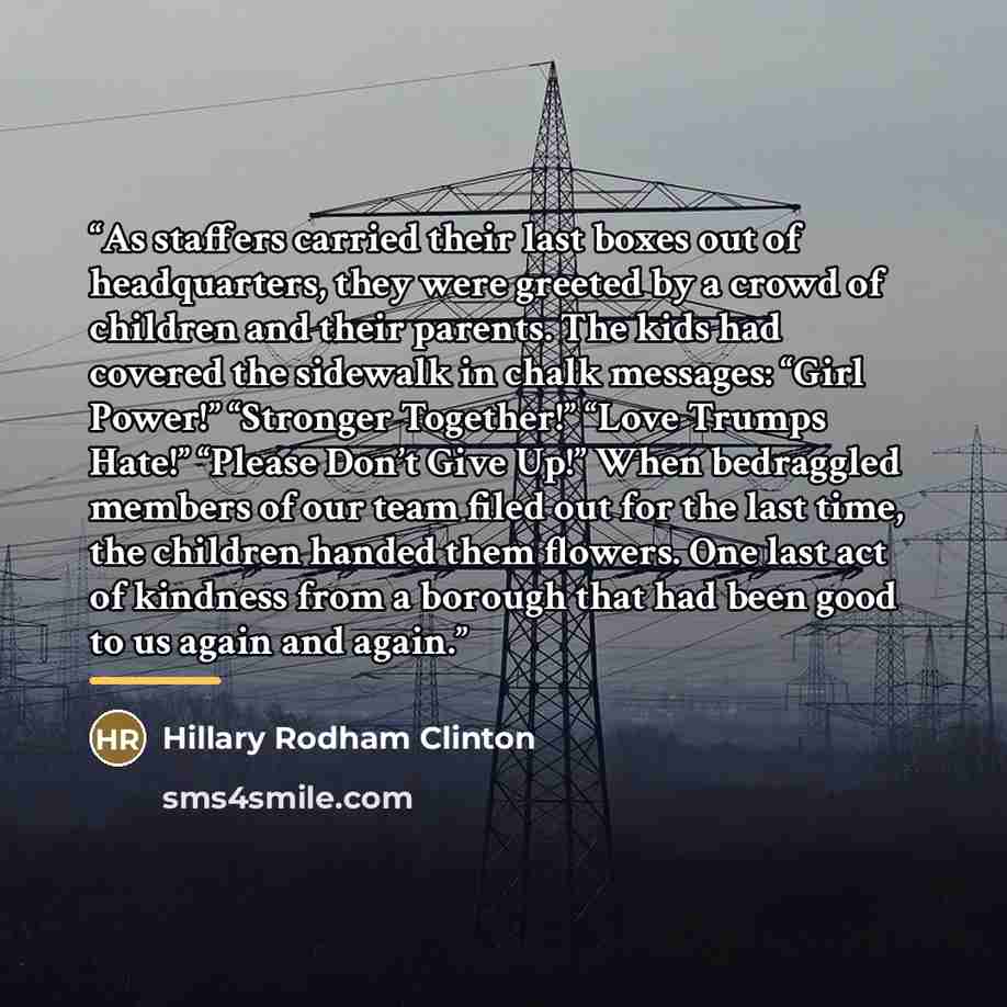 “As staffers carried their last boxes out of headquarters, they were greeted by a crowd of children and their parents. The kids had covered the sidewalk in chalk messages: “Girl Power!” “Stronger Together!” “Love Trumps Hate!” “Please Don’t Give Up!” When bedraggled members of our team filed out…” quote by Hillary Rodham Clinton