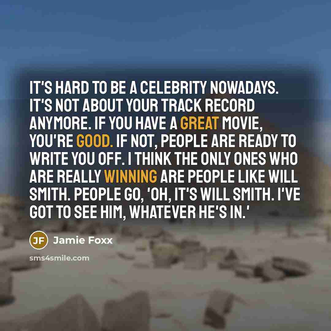 “It's hard to be a celebrity nowadays. It's not about your track record anymore. If you have a great movie, you're good. If not, people are ready to write you off. I think the only ones who are really winning are people like Will Smith. People go, 'Oh, it's Will Smith. I've got to see him, whatever…” quote by Jamie Foxx