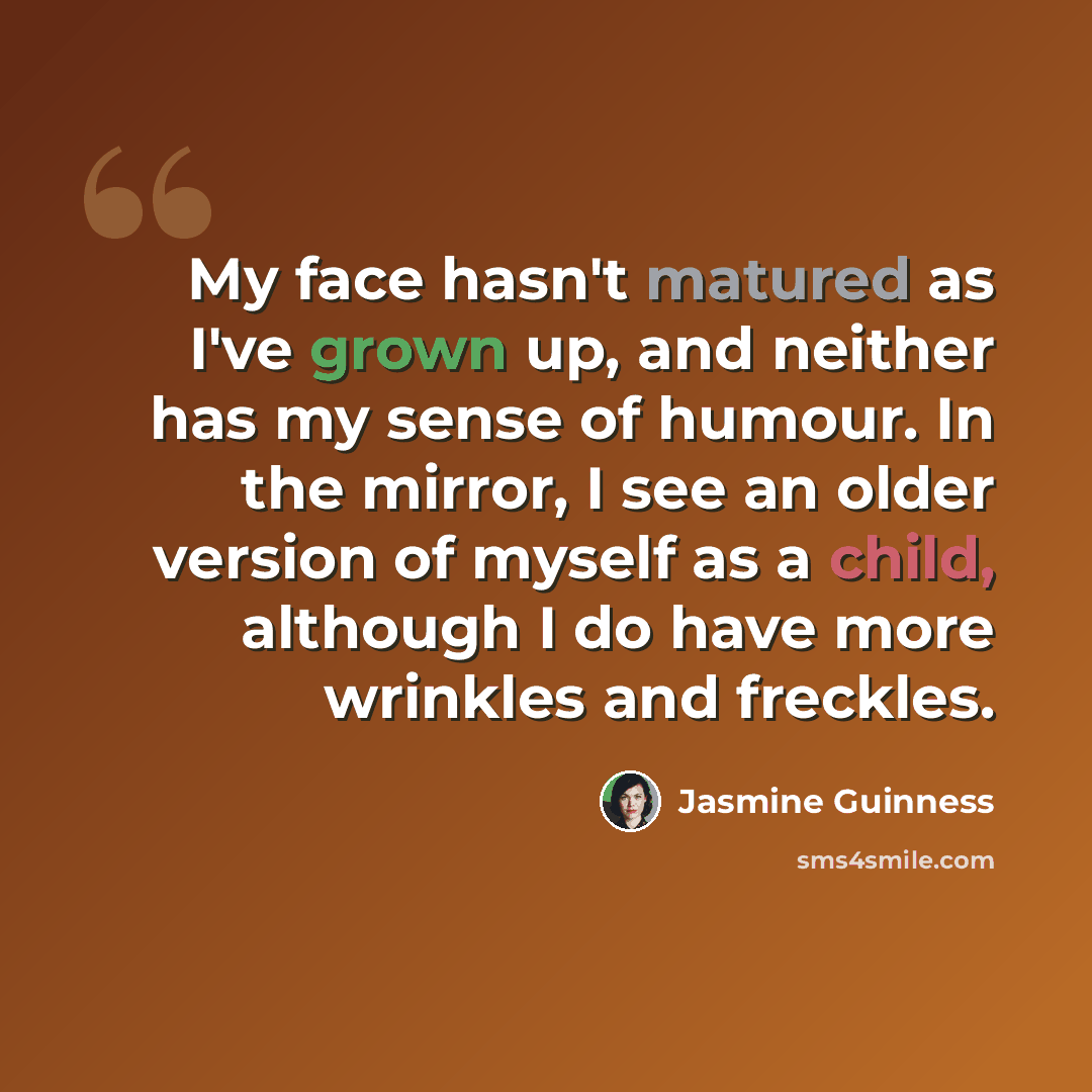 “My face hasn't matured as I've grown up, and neither has my sense of humour. In the mirror, I see an older version of myself as a child, although I do have more wrinkles and freckles.” quote by Jasmine Guinness