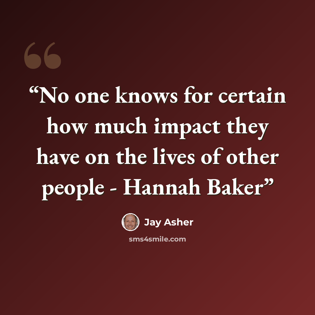 “No one knows for certain how much impact they have on the lives of other people - Hannah Baker” quote by Jay Asher