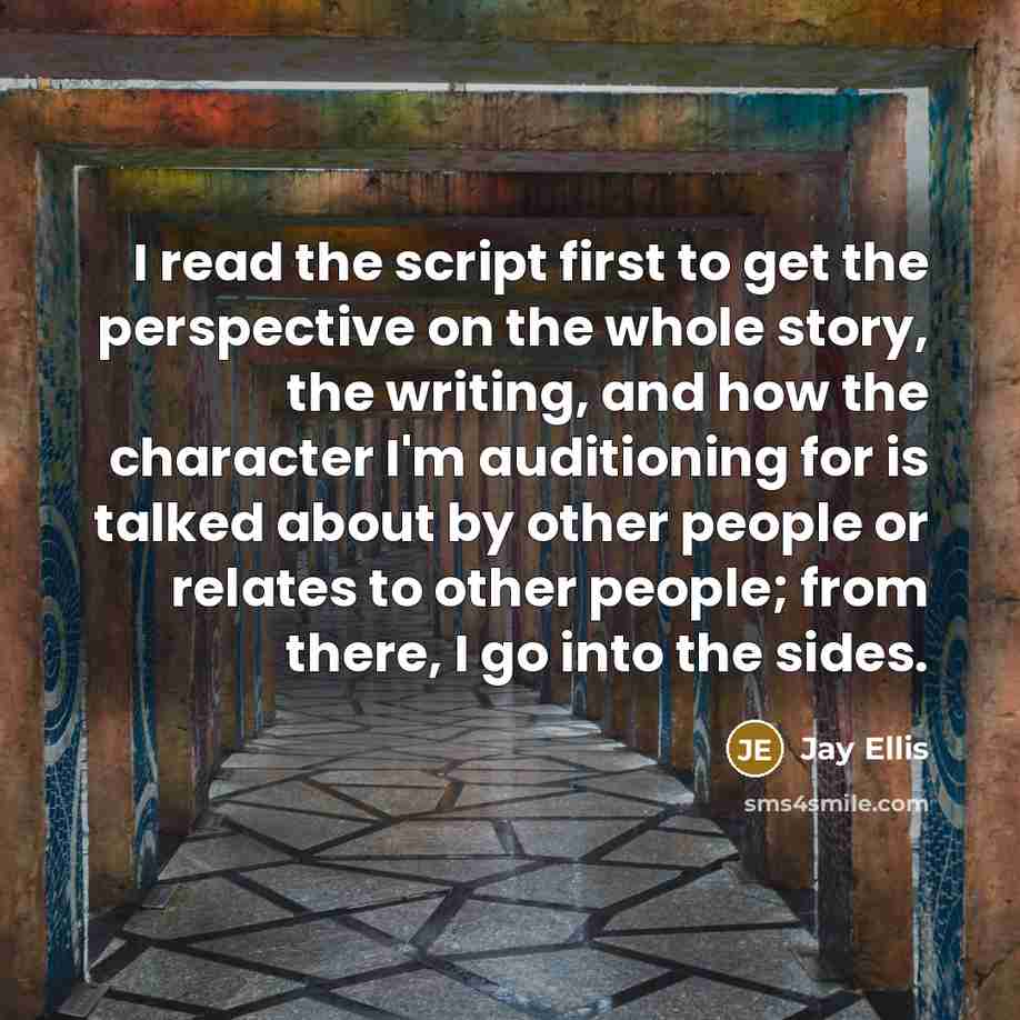 “I read the script first to get the perspective on the whole story, the writing, and how the character I'm auditioning for is talked about by other people or relates to other people; from there, I go into the sides.” quote by Jay Ellis