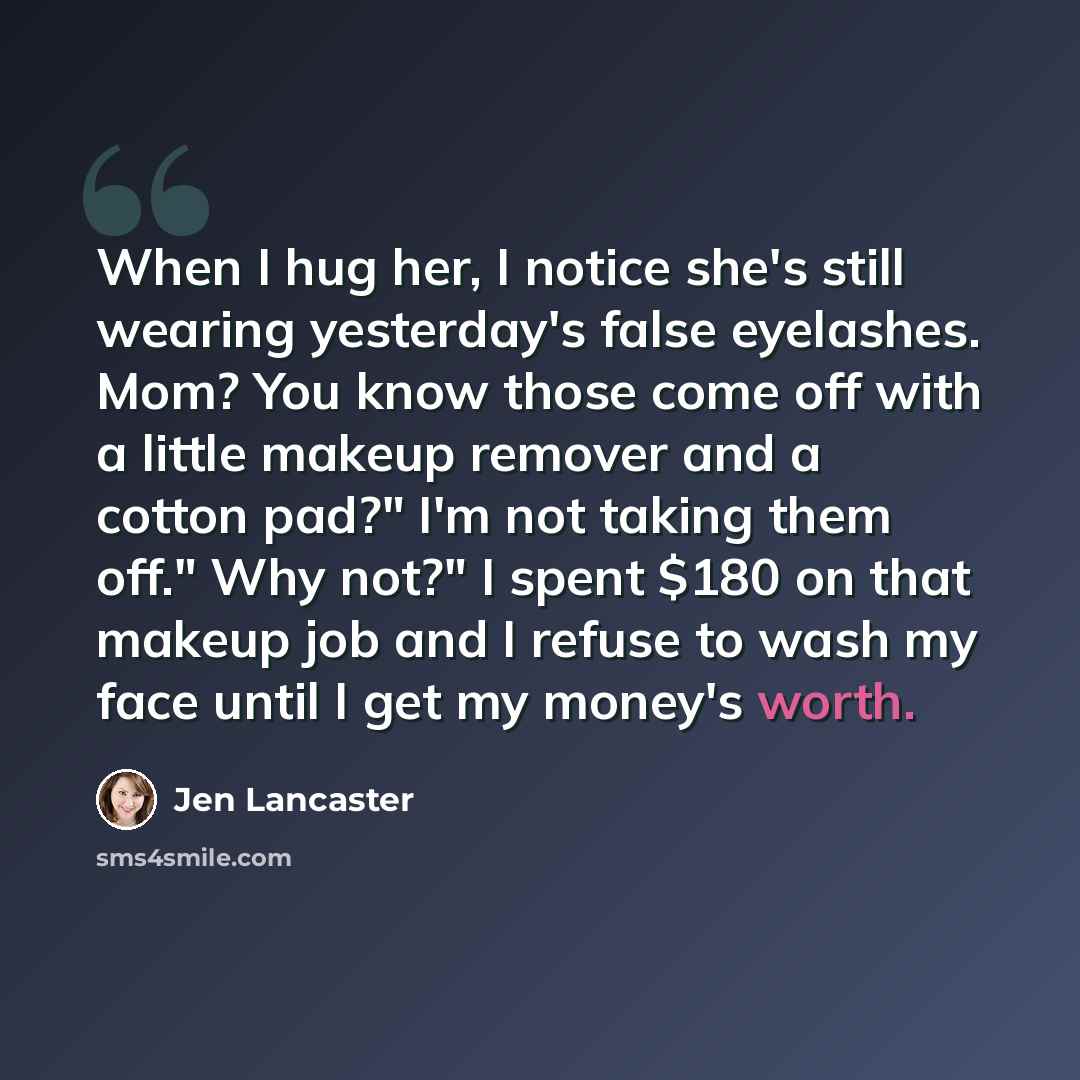 “When I hug her, I notice she's still wearing yesterday's false eyelashes. Mom? You know those come off with a little makeup remover and a cotton pad?" I'm not taking them off." Why not?" I spent $180 on that makeup job and I refuse to wash my face until I get my money's worth.” quote by Jen Lancaster