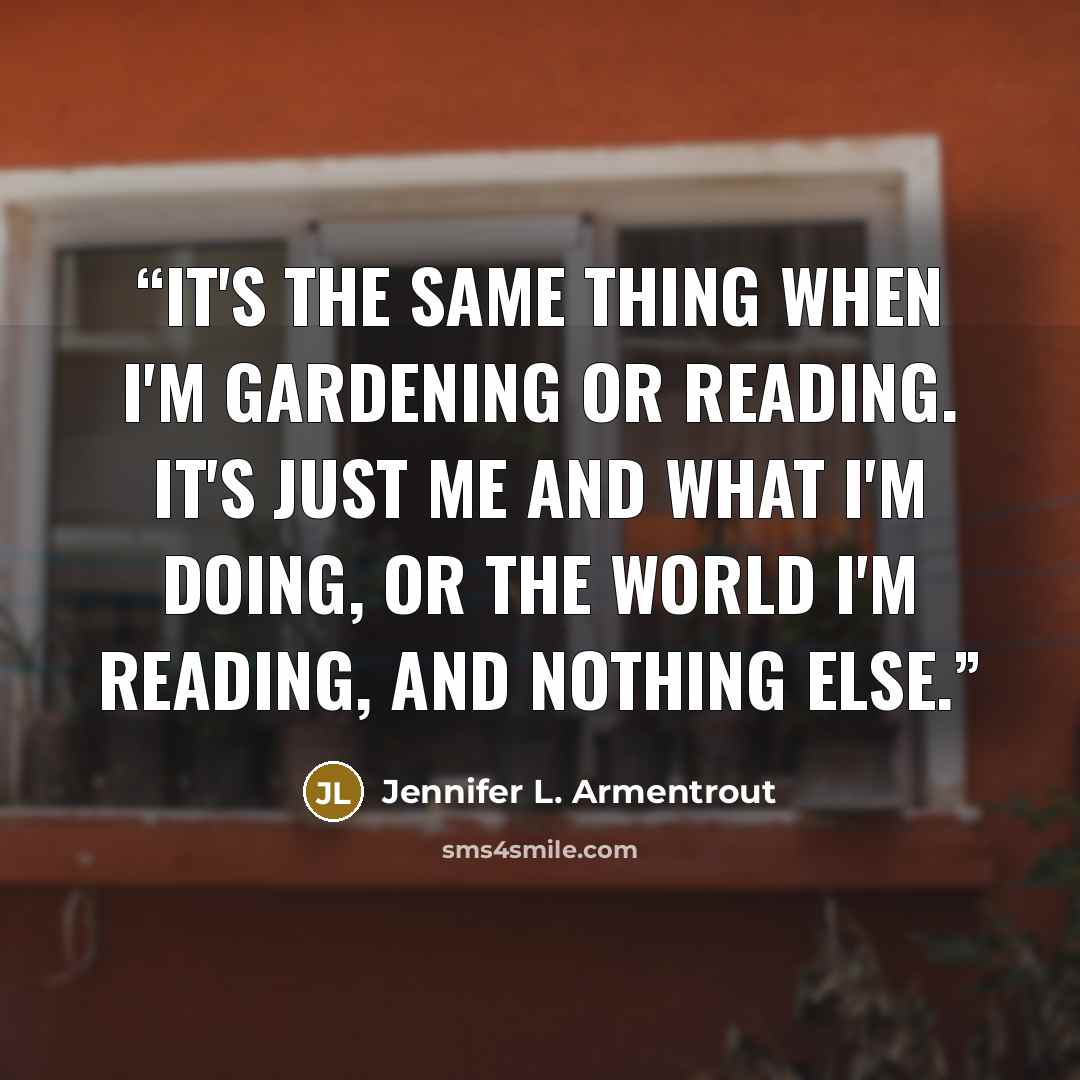 “It's the same thing when I'm gardening or reading. It's just me and what I'm doing, or the world I'm reading, and nothing else.” quote by Jennifer L. Armentrout