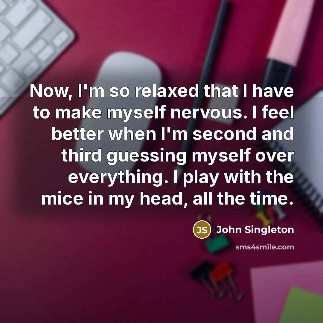 “Now, I'm so relaxed that I have to make myself nervous. I feel better when I'm second and third guessing myself over everything. I play with the mice in my head, all the time.” quote by John Singleton