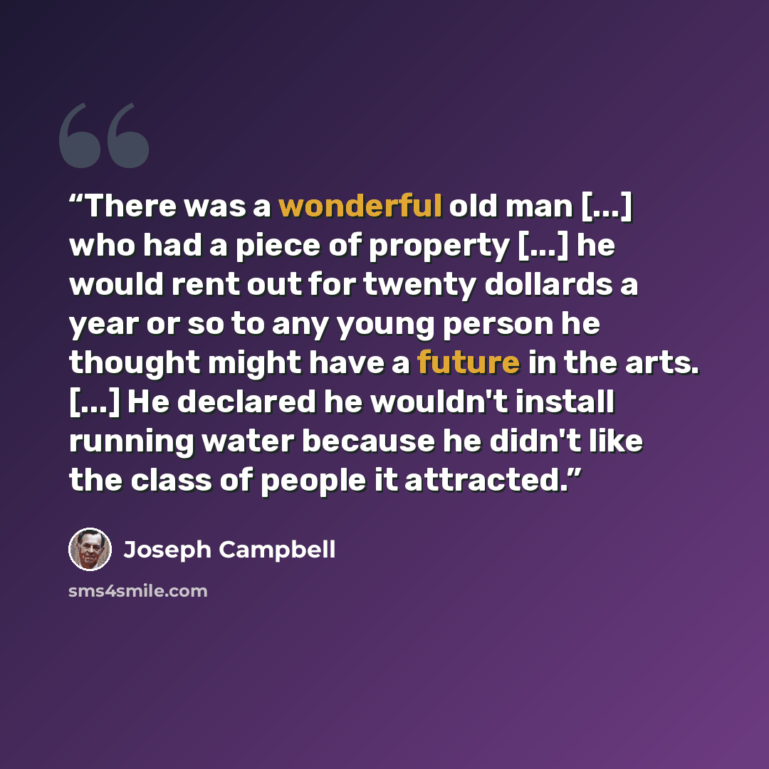“There was a wonderful old man [...] who had a piece of property [...] he would rent out for twenty dollards a year or so to any young person he thought might have a future in the arts. [...] He declared he wouldn't install running water because he didn't like the class of people it attracted.” quote by Joseph Campbell