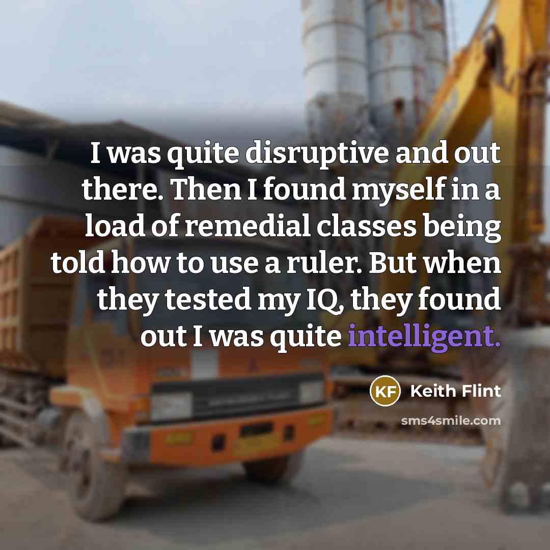 “I was quite disruptive and out there. Then I found myself in a load of remedial classes being told how to use a ruler. But when they tested my IQ, they found out I was quite intelligent.” quote by Keith Flint