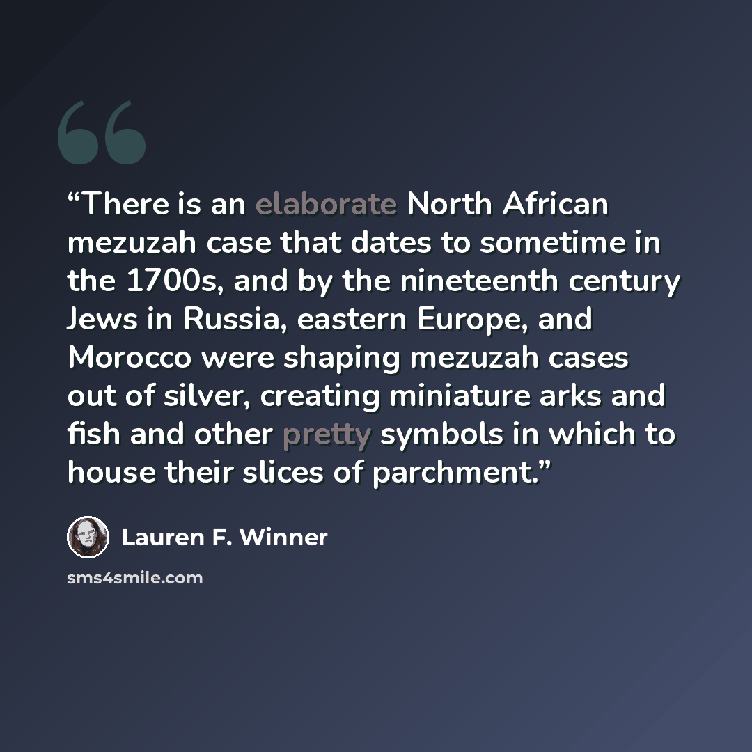 “There is an elaborate North African mezuzah case that dates to sometime in the 1700s, and by the nineteenth century Jews in Russia, eastern Europe, and Morocco were shaping mezuzah cases out of silver, creating miniature arks and fish and other pretty symbols in which to house their slices of…” quote by Lauren F. Winner