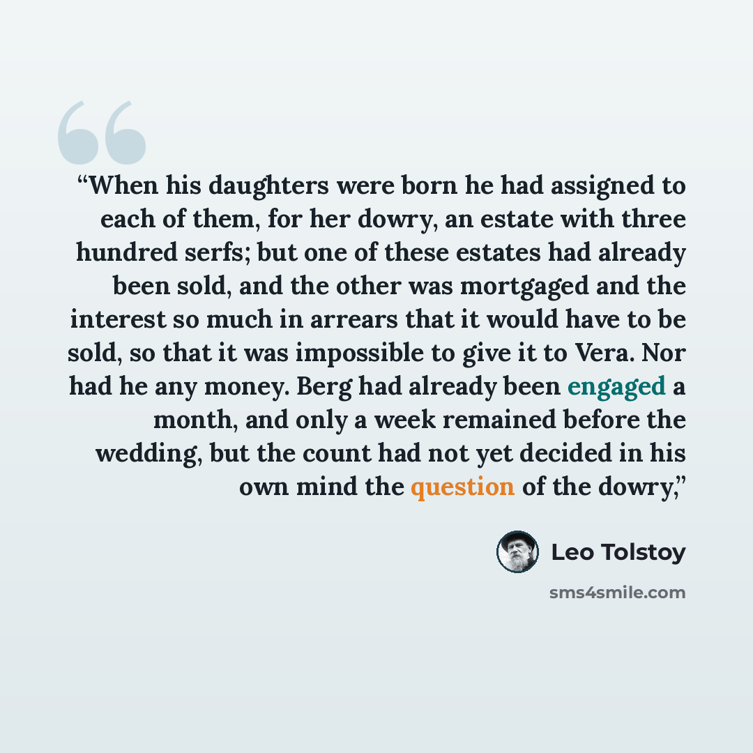 “When his daughters were born he had assigned to each of them, for her dowry, an estate with three hundred serfs; but one of these estates had already been sold, and the other was mortgaged and the interest so much in arrears that it would have to be sold, so that it was impossible to give it to…” quote by Leo Tolstoy