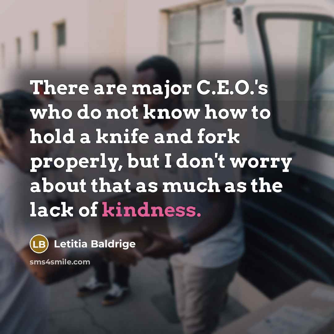 “There are major C.E.O.'s who do not know how to hold a knife and fork properly, but I don't worry about that as much as the lack of kindness.” quote by Letitia Baldrige