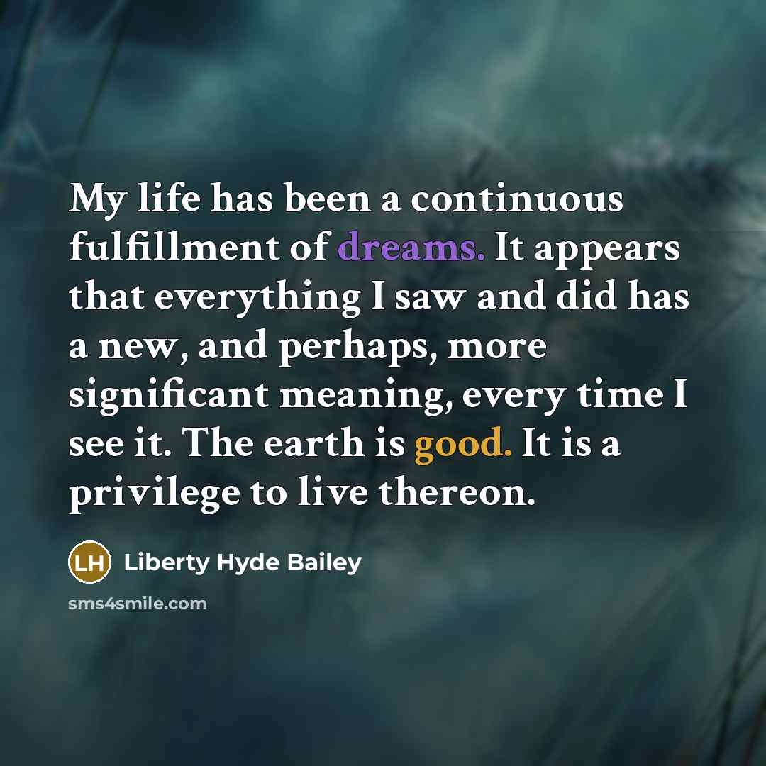 “My life has been a continuous fulfillment of dreams. It appears that everything I saw and did has a new, and perhaps, more significant meaning, every time I see it. The earth is good. It is a privilege to live thereon.” quote by Liberty Hyde Bailey