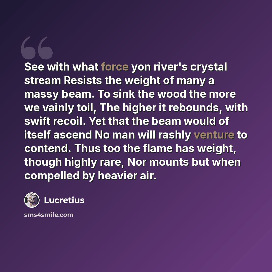 “See with what force yon river's crystal stream Resists the weight of many a massy beam. To sink the wood the more we vainly toil, The higher it rebounds, with swift recoil. Yet that the beam would of itself ascend No man will rashly venture to contend. Thus too the flame has weight, though highly…” quote by Lucretius