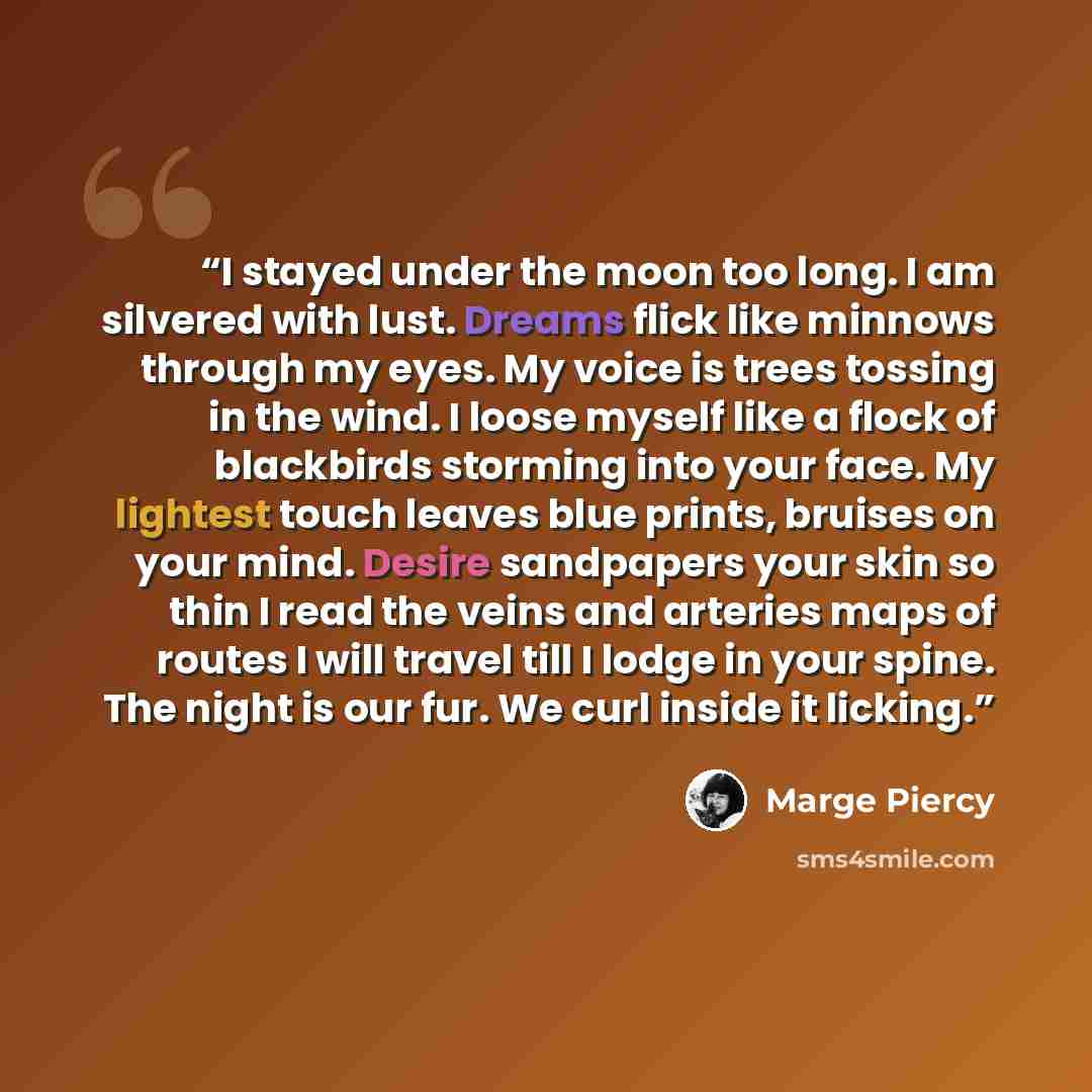 “I stayed under the moon too long. I am silvered with lust. Dreams flick like minnows through my eyes. My voice is trees tossing in the wind. I loose myself like a flock of blackbirds storming into your face. My lightest touch leaves blue prints, bruises on your mind. Desire sandpapers your skin so…” quote by Marge Piercy