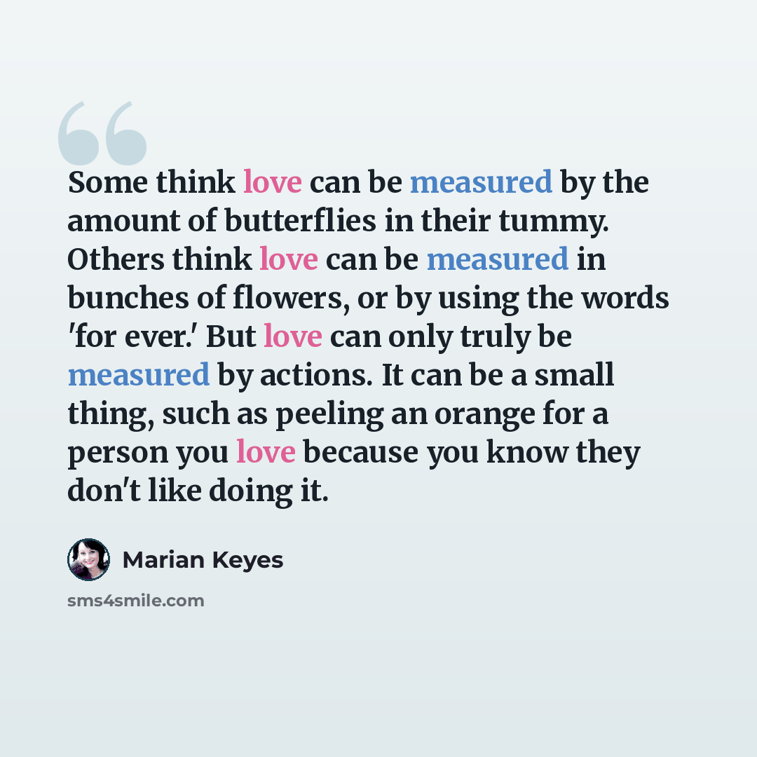 “Some think love can be measured by the amount of butterflies in their tummy. Others think love can be measured in bunches of flowers, or by using the words 'for ever.' But love can only truly be measured by actions. It can be a small thing, such as peeling an orange for a person you love because…” quote by Marian Keyes