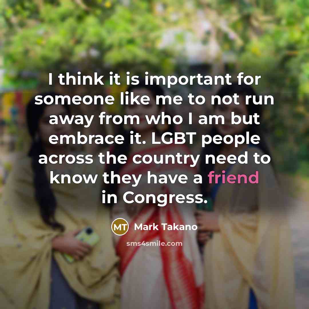 “I think it is important for someone like me to not run away from who I am but embrace it. LGBT people across the country need to know they have a friend in Congress.” quote by Mark Takano