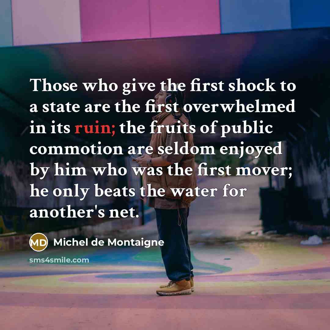 “Those who give the first shock to a state are the first overwhelmed in its ruin; the fruits of public commotion are seldom enjoyed by him who was the first mover; he only beats the water for another's net.” quote by Michel de Montaigne