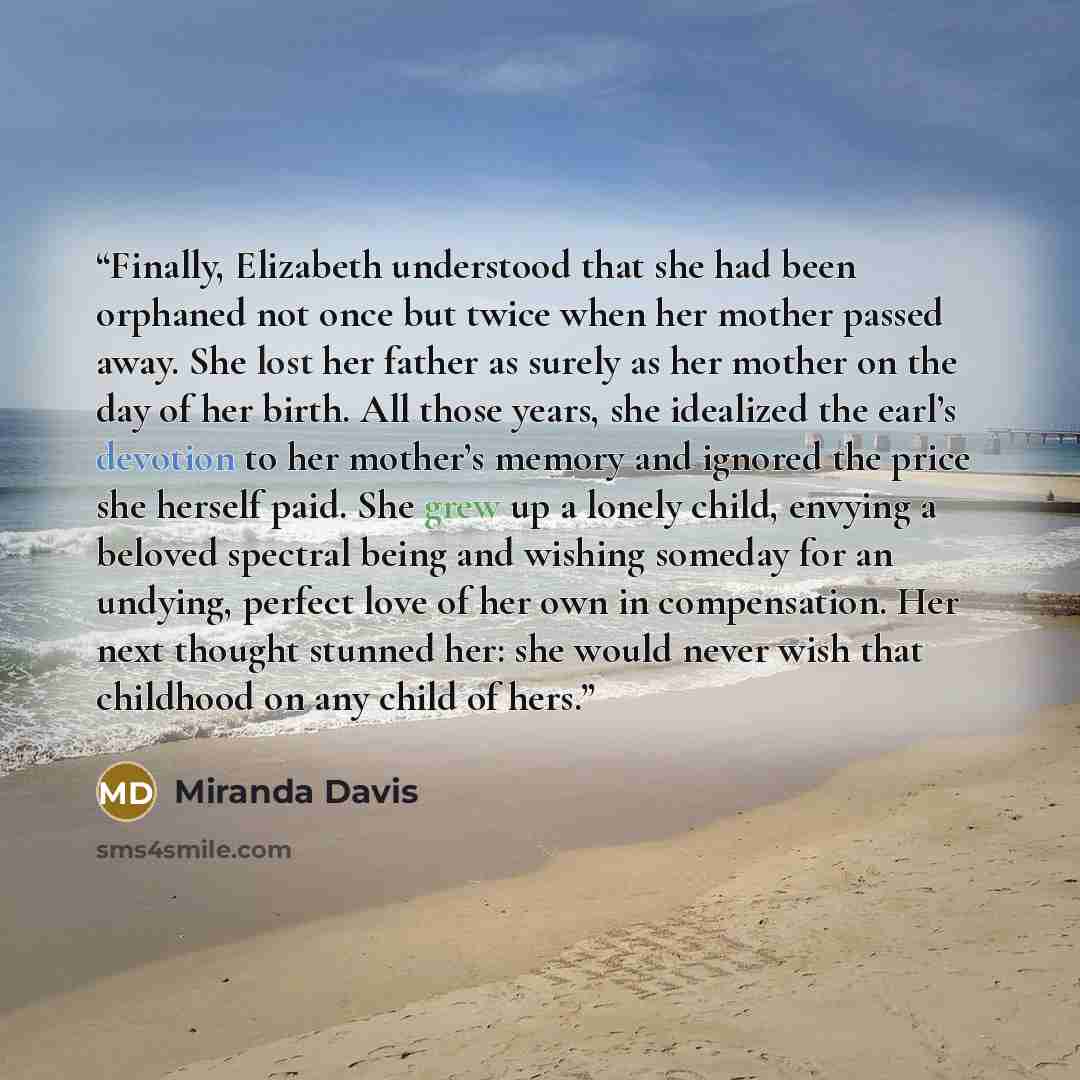 “Finally, Elizabeth understood that she had been orphaned not once but twice when her mother passed away. She lost her father as surely as her mother on the day of her birth. All those years, she idealized the earl’s devotion to her mother’s memory and ignored the price she herself paid. She grew…” quote by Miranda Davis