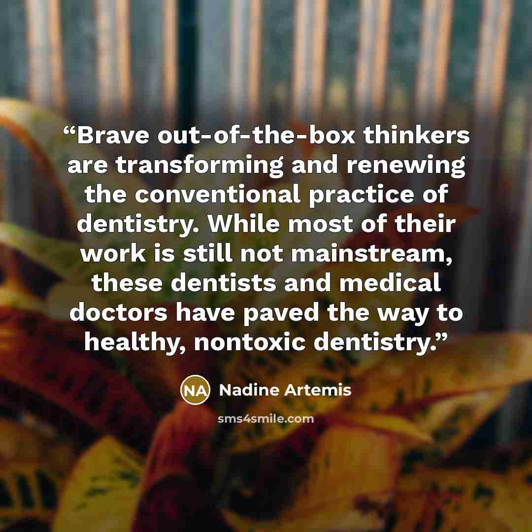 “Brave out-of-the-box thinkers are transforming and renewing the conventional practice of dentistry. While most of their work is still not mainstream, these dentists and medical doctors have paved the way to healthy, nontoxic dentistry.” quote by Nadine Artemis