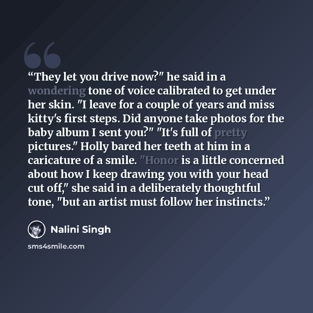 “They let you drive now?" he said in a wondering tone of voice calibrated to get under her skin. "I leave for a couple of years and miss kitty's first steps. Did anyone take photos for the baby album I sent you?" "It's full of pretty pictures." Holly bared her teeth at him in a caricature of a…” quote by Nalini Singh