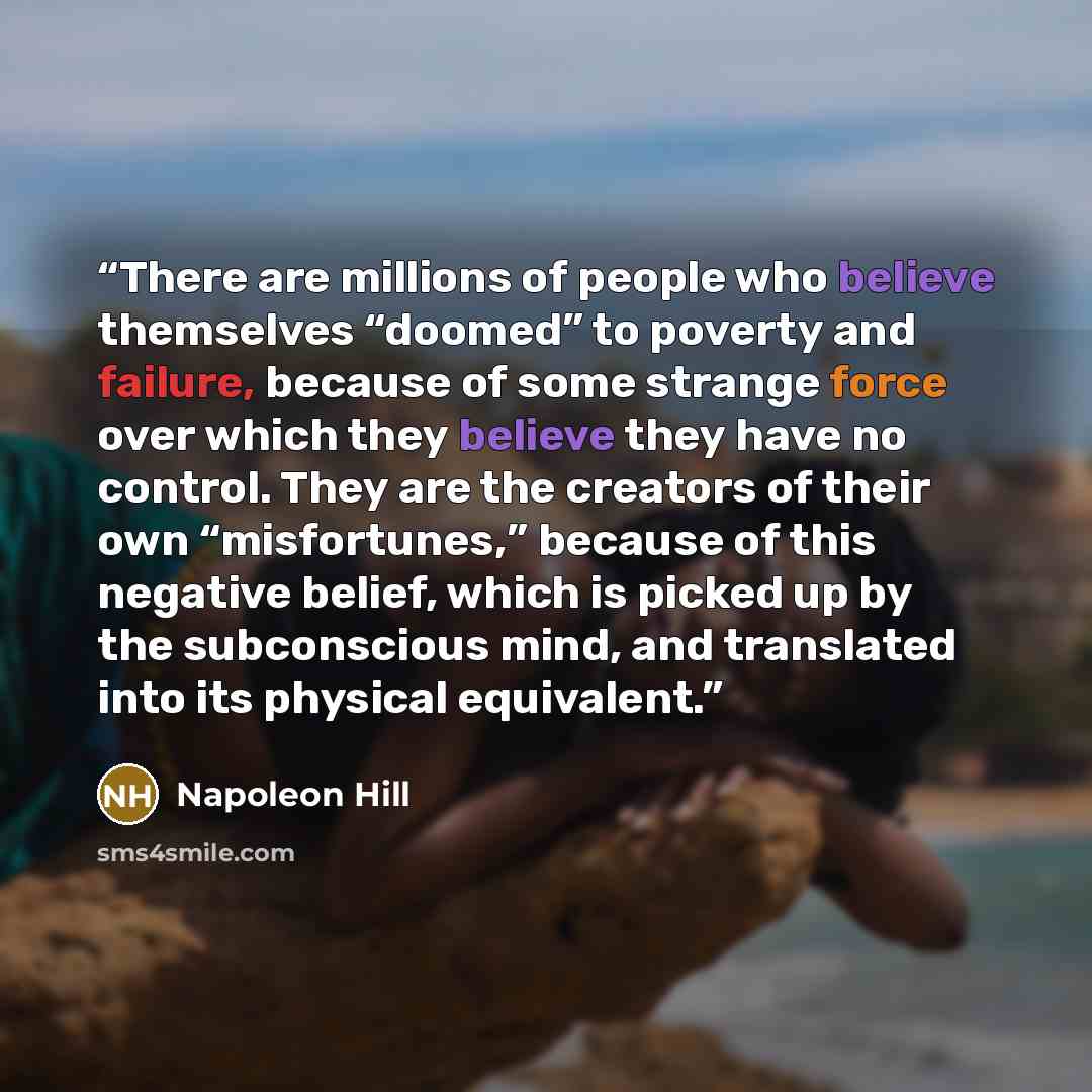 “There are millions of people who believe themselves “doomed” to poverty and failure, because of some strange force over which they believe they have no control. They are the creators of their own “misfortunes,” because of this negative belief, which is picked up by the subconscious mind, and…” quote by Napoleon Hill
