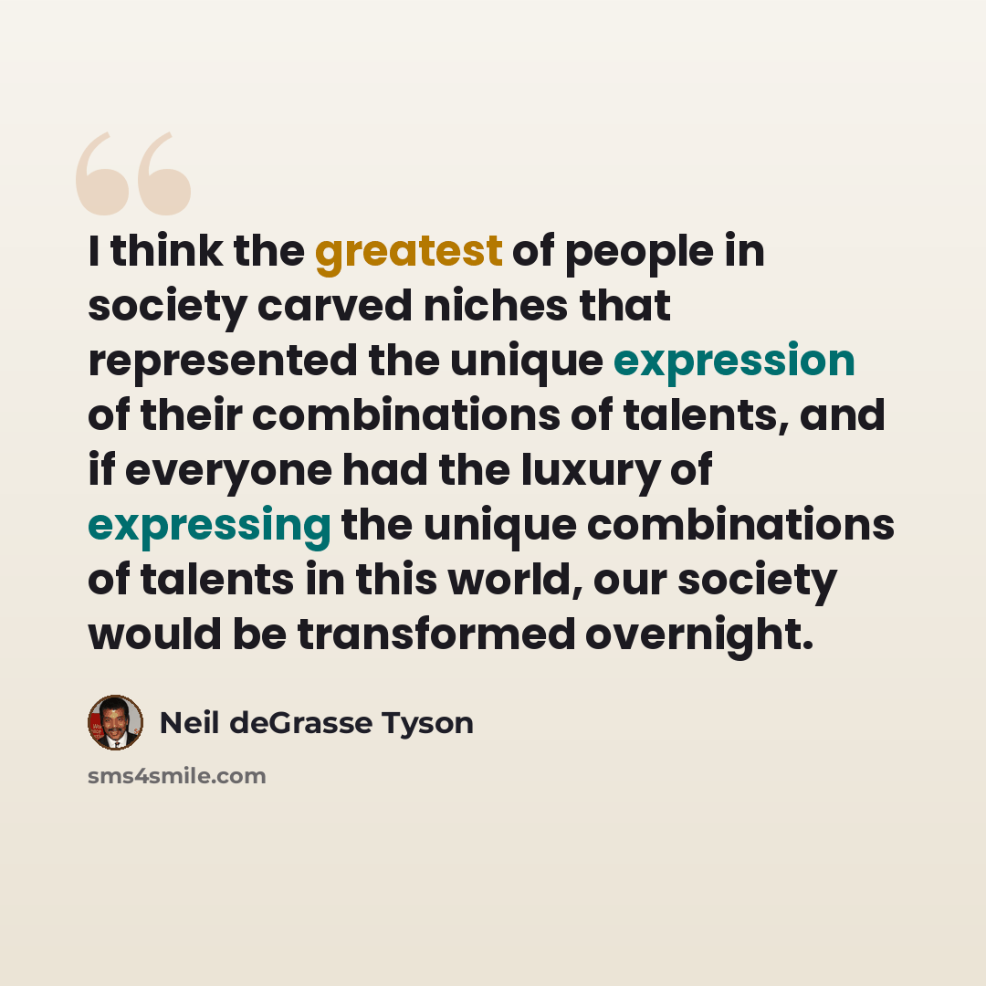 “I think the greatest of people in society carved niches that represented the unique expression of their combinations of talents, and if everyone had the luxury of expressing the unique combinations of talents in this world, our society would be transformed overnight.” quote by Neil deGrasse Tyson