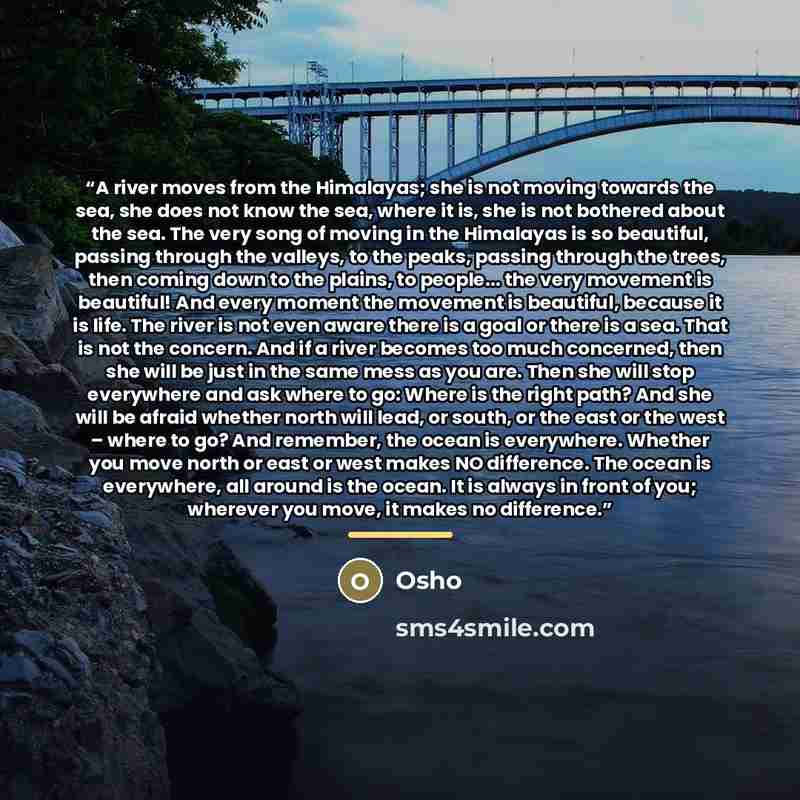 “A river moves from the Himalayas; she is not moving towards the sea, she does not know the sea, where it is, she is not bothered about the sea. The very song of moving in the Himalayas is so beautiful, passing through the valleys, to the peaks, passing through the trees, then coming down to the…” quote by Osho