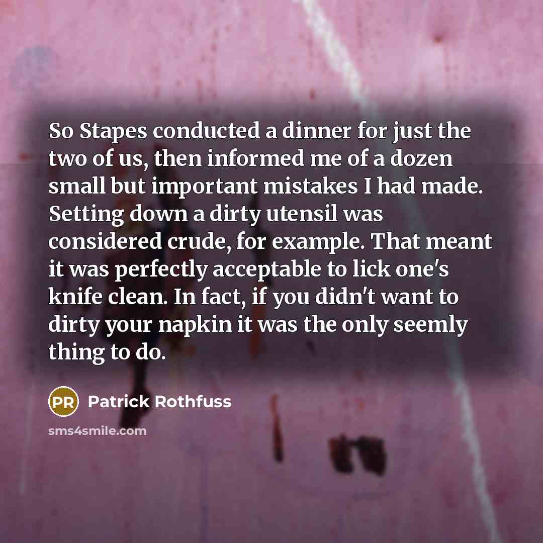 “So Stapes conducted a dinner for just the two of us, then informed me of a dozen small but important mistakes I had made. Setting down a dirty utensil was considered crude, for example. That meant it was perfectly acceptable to lick one's knife clean. In fact, if you didn't want to dirty your…” quote by Patrick Rothfuss