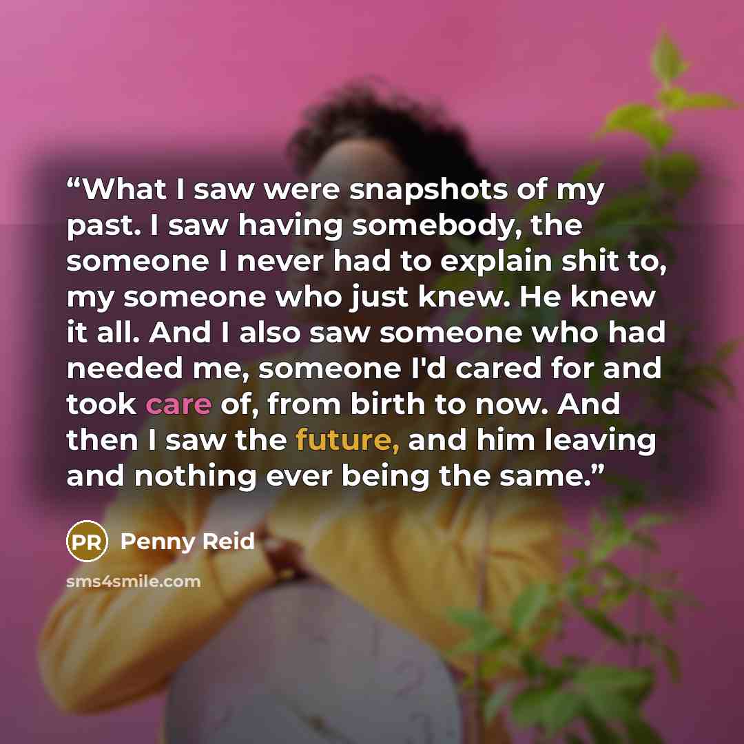 “What I saw were snapshots of my past. I saw having somebody, the someone I never had to explain shit to, my someone who just knew. He knew it all. And I also saw someone who had needed me, someone I'd cared for and took care of, from birth to now. And then I saw the future, and him leaving and…” quote by Penny Reid