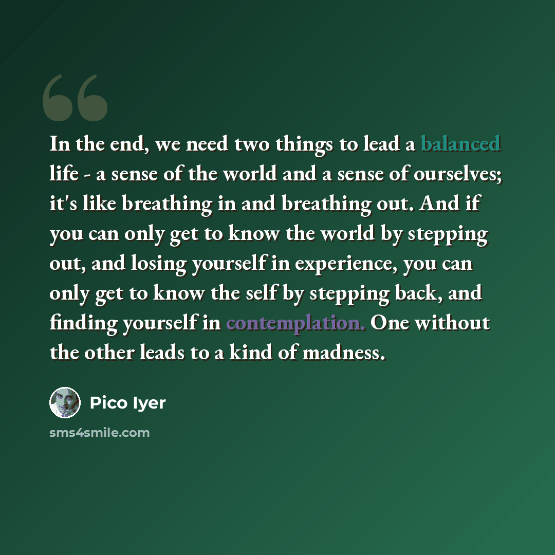 “In the end, we need two things to lead a balanced life - a sense of the world and a sense of ourselves; it's like breathing in and breathing out. And if you can only get to know the world by stepping out, and losing yourself in experience, you can only get to know the self by stepping back, and…” quote by Pico Iyer